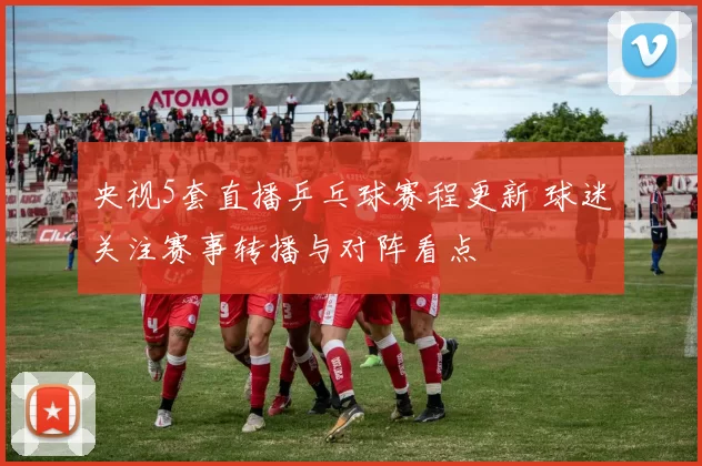 央视5套直播乒乓球赛程更新 球迷关注赛事转播与对阵看点