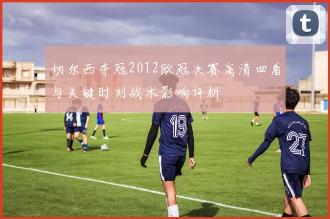 切尔西夺冠2012欧冠决赛高清回看与关键时刻战术影响评析