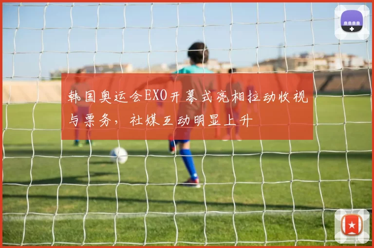 韩国奥运会EXO开幕式亮相拉动收视与票务，社媒互动明显上升