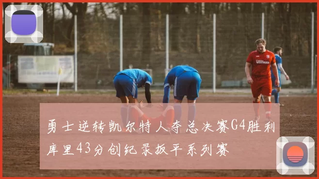 勇士逆转凯尔特人夺总决赛G4胜利库里43分创纪录扳平系列赛