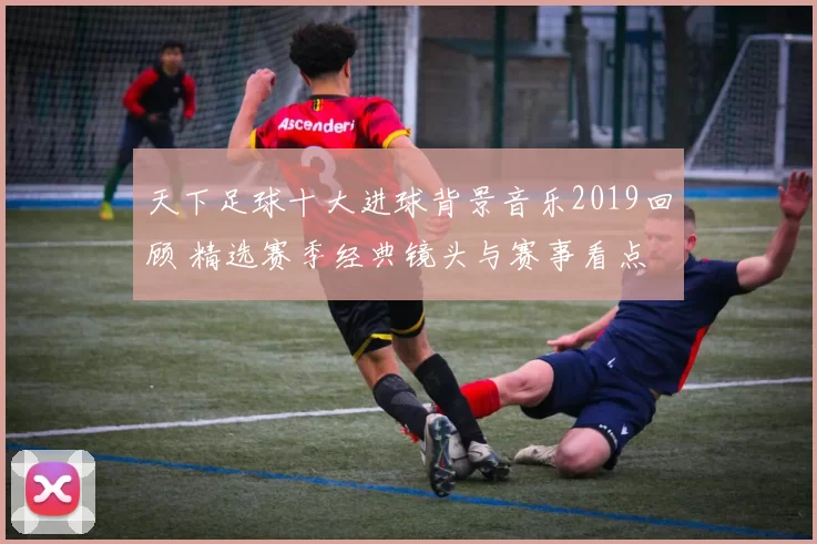 天下足球十大进球背景音乐2019回顾 精选赛季经典镜头与赛事看点