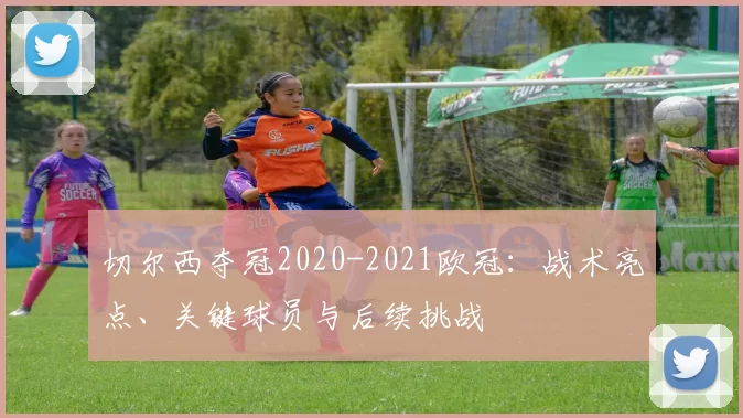 切尔西夺冠2020-2021欧冠：战术亮点、关键球员与后续挑战