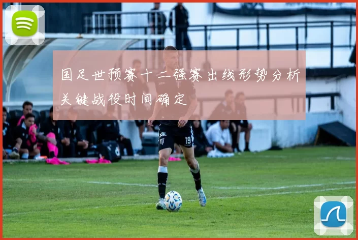 国足世预赛十二强赛出线形势分析关键战役时间确定