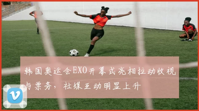韩国奥运会EXO开幕式亮相拉动收视与票务，社媒互动明显上升