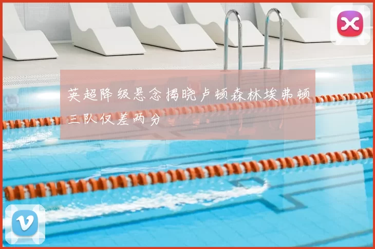 英超降级悬念揭晓卢顿森林埃弗顿三队仅差两分