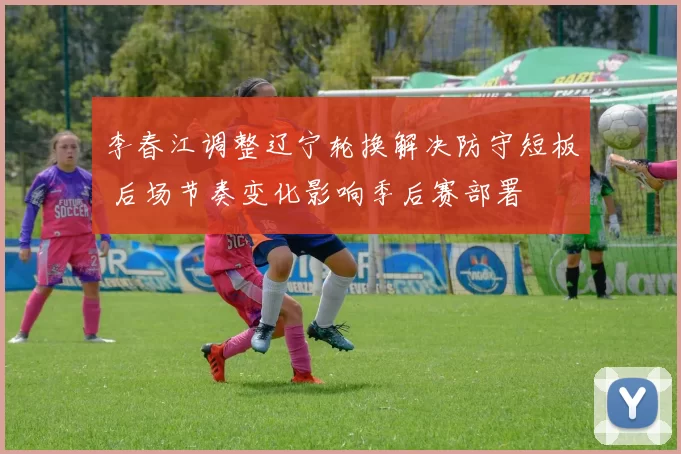 李春江调整辽宁轮换解决防守短板 后场节奏变化影响季后赛部署