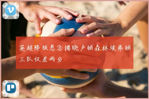 英超降级悬念揭晓卢顿森林埃弗顿三队仅差两分