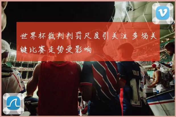 世界杯裁判判罚尺度引关注 多场关键比赛走势受影响