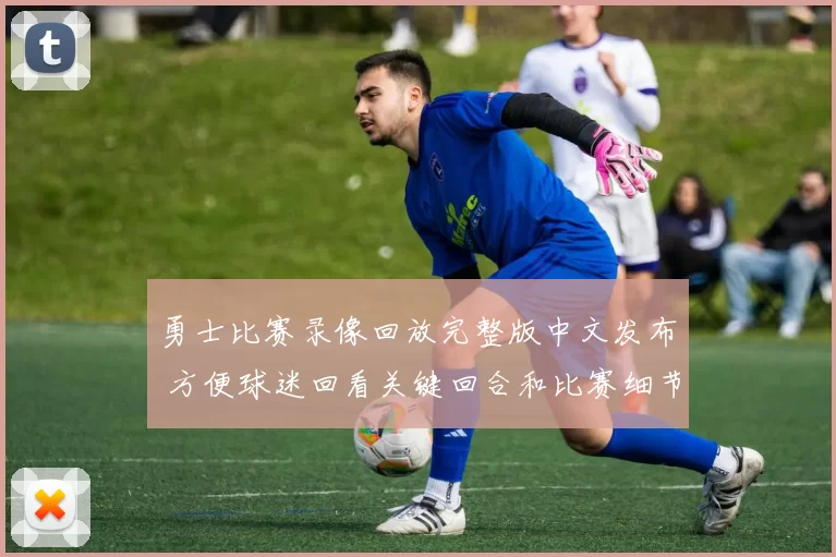 勇士比赛录像回放完整版中文发布 方便球迷回看关键回合和比赛细节