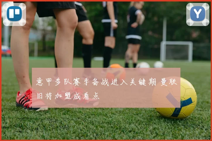 意甲多队赛季备战进入关键期 曼联旧将加盟成看点