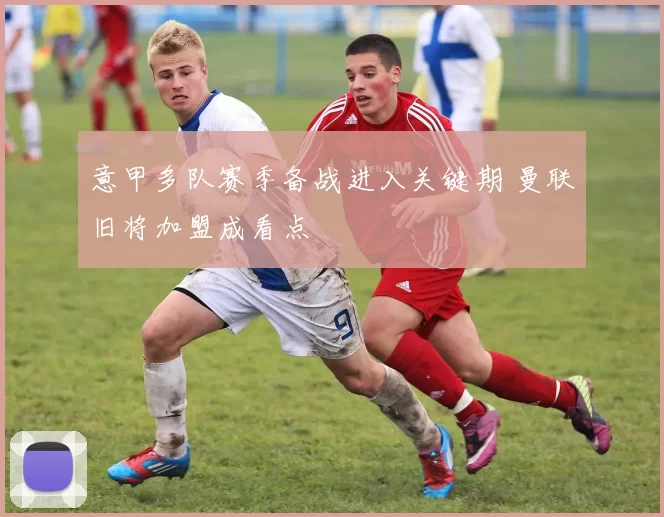 意甲多队赛季备战进入关键期 曼联旧将加盟成看点