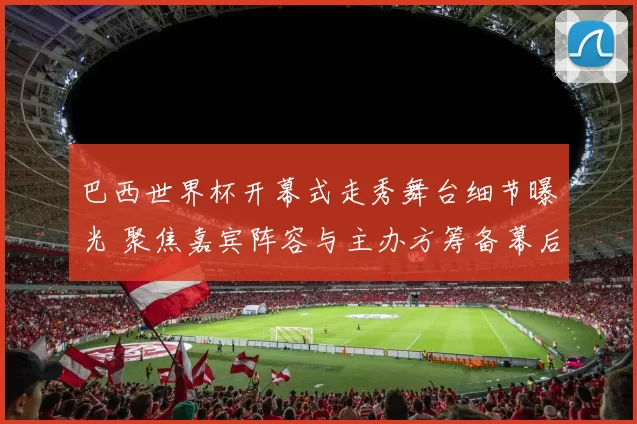 巴西世界杯开幕式走秀舞台细节曝光 聚焦嘉宾阵容与主办方筹备幕后