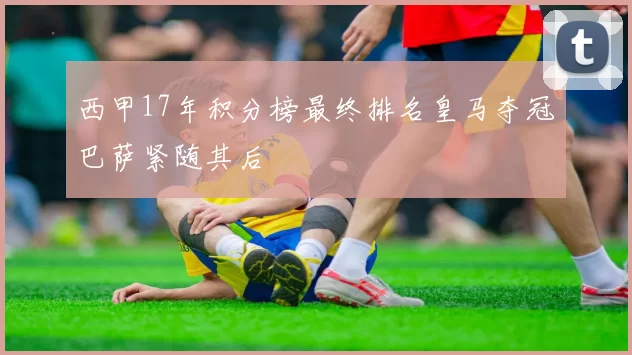 西甲17年积分榜最终排名皇马夺冠巴萨紧随其后