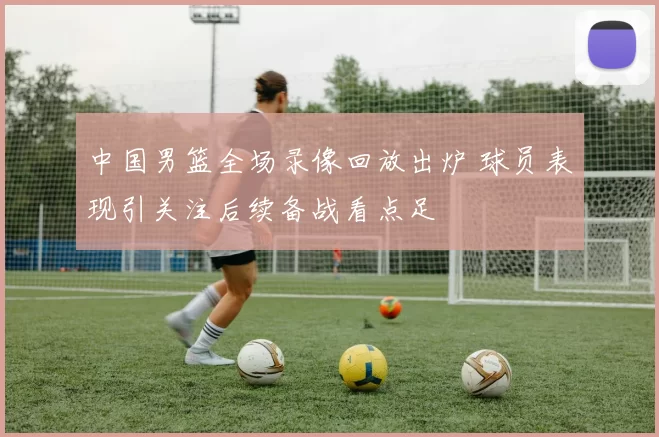 中国男篮全场录像回放出炉 球员表现引关注后续备战看点足