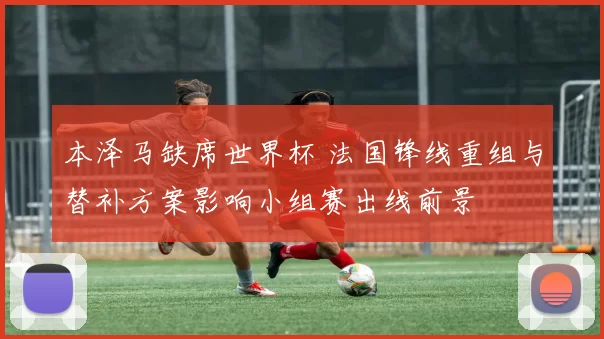 本泽马缺席世界杯 法国锋线重组与替补方案影响小组赛出线前景