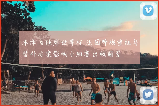 本泽马缺席世界杯 法国锋线重组与替补方案影响小组赛出线前景