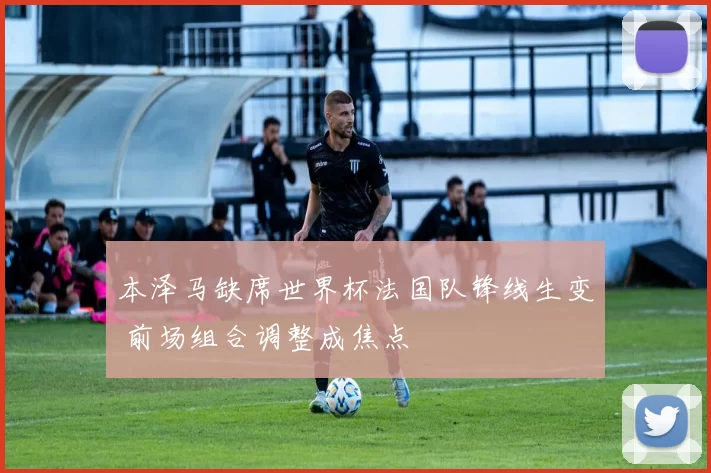 本泽马缺席世界杯法国队锋线生变 前场组合调整成焦点