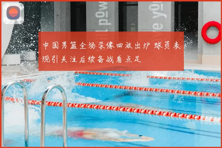 中国男篮全场录像回放出炉 球员表现引关注后续备战看点足