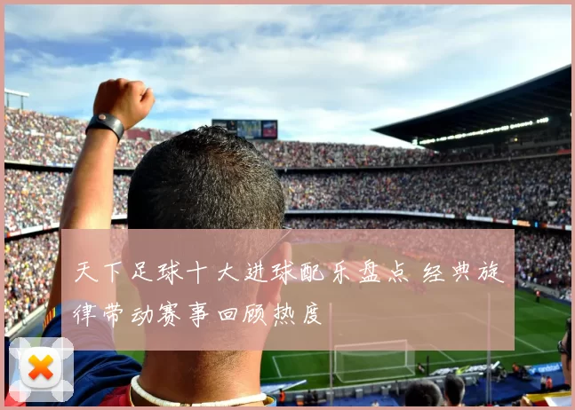 天下足球十大进球配乐盘点 经典旋律带动赛事回顾热度