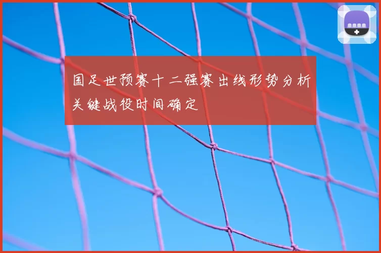 国足世预赛十二强赛出线形势分析关键战役时间确定