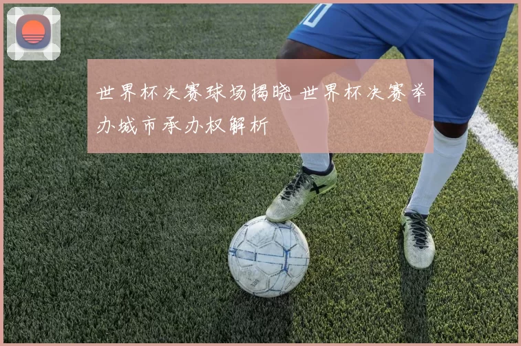 世界杯决赛球场揭晓 世界杯决赛举办城市承办权解析