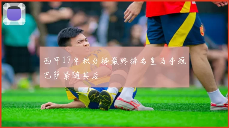西甲17年积分榜最终排名皇马夺冠巴萨紧随其后