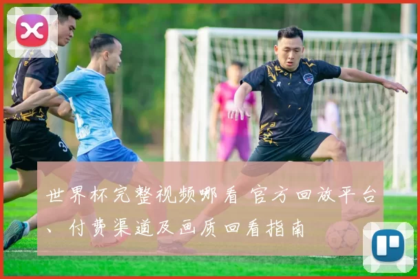 世界杯完整视频哪看 官方回放平台、付费渠道及画质回看指南