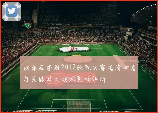 切尔西夺冠2012欧冠决赛高清回看与关键时刻战术影响评析